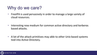 Why do we care?
• FreeIPA is used pervasively in order to manage a large variety of
cloud resources.
• Interesting new medium for common active directory and kerberos
based attacks.
• A lot of the attack primitives may able to other Unix based systems
tied into Active Directory.
 