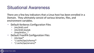 Situational Awareness
There are a few key indicators that a Linux host has been enrolled in a
Domain. They ultimately consist of various binaries, files, and
environment variables.
• Default Kerberos Configuration Files
• /etc/krb5.conf
• /etc/krb5.keytab
• /tmp/krb5cc_*
• Default FreeIPA Configuration Files
• /etc/ipa/*
• ~/.cache/ipa/schema/*
• ~/.cache/ipa/servers/*
 