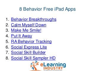 8 Behavior Free iPad Apps
1. Behavior Breakthroughs
2. Calm Myself Down
3. Make Me Smile!
4. Put It Away
5. RA Behavior Tr...