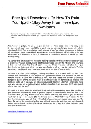 Free Ipad Downloads Or How To Ruin
         Your Ipad - Stay Away From Free Ipad
                       Downloads
       Apple's newest gadget, the Ipad, has just been released and people are going crazy about it.
       However, although many would like to get it only few can. Apple Ipad comes with a hefty price tag of
       $500.




Apple's newest gadget, the Ipad, has just been released and people are going crazy about
it. However, although many would like to get it only few can. Apple Ipad comes with a hefty
price tag of $500. This is simply too much for most of us. And what's even worse is that you
will have to pay extra for very book you download from the Ibookstore Even most of the Ipad
applications and newspaper subscriptions cost an additional fee. This adds up and becomes
a costly hobby

No wonder that smart business man are creating websites offering Ipad downloads low cost
or even free. You can already find a lot of Ipad download sites on the internet. The downside
is that you will also find lots of scam services. These websites advertise free Ipad
downloads, but there are either no Ipad downloads at all or they do not work. Website
owners only want to get your e-mail address to send you tons of spam mails.

But there is another option and you probably have heard of it: Torrent and P2P sites. The
problem with these sites is that anyone can upload files and no one will scan the files for
adware, viruses, or other kind of malicious code. P2P and Torent sites are one of the most
dangerous places online, because most of the files offered for download are infected with
malicious code. So in case you are going to download files from a P2P or Torrent site, make
sure you have an up to date anti viurs software installed. I am sure you don't want to risk
ruining your Ipad, do you?

But there is a great and safe alternative: Ipad download membership sites. The number of
Ipad download membership sites is growing rapidly. A membership does not cost a lot
considered that you may download as many books, software, and apps as you can handle.
Right now the price is around $50 for lifetime access. After that you get access to their
download area where you will find 1000s of ebooks, comics, newslpapers and user stuff for
IPad. By paying the membership fee, you will get access to unlimited Ipad downloads. It
should be mentioned that files offered are prescanned for viruses and other malicious code,
so downloads are safe.


http://www.paddownloads.net




http://www.free-press-release.com/
                                                                                                  1 of 1
 