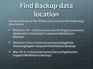 Find	
  Backup	
  data	
  
                 location	
  
iTunes	
  backups	
  of	
  the	
  iPhone	
  are	
  stored	
  in	
  the	
  following	
  
directories:	
  
!   Windows	
  XP:	
  	
  C:Documents	
  and	
  Settings(username)
    Application	
  DataApple	
  ComputerMobileSync
    Backup	
  
!   Windows	
  Vista:	
  C:Users(username)AppData
    RoamingApple	
  ComputerMobileSyncBackup	
  
!   Mac	
  OS	
  X:	
  /Users/(username)/Library/Application	
  
    Support/MobileSync/Backup/	
  
 