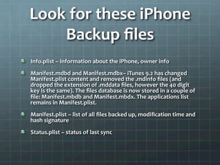 Look	
  for	
  these	
  iPhone	
  
           Backup	
  ﬁles	
  
	
  
!      Info.plist	
  –	
  information	
  about	
  the	
  iPhone,	
  owner	
  info	
  
!      Manifest.mdbd	
  and	
  Manifest.mdbx–	
  iTunes	
  9.2	
  has	
  changed	
  
       Manifest.plist	
  content	
  and	
  removed	
  the	
  .mdinfo	
  ﬁles	
  (and	
  
       dropped	
  the	
  extension	
  of	
  .mddata	
  ﬁles,	
  however	
  the	
  40	
  digit	
  
       key	
  is	
  the	
  same).	
  The	
  ﬁles	
  database	
  is	
  now	
  stored	
  in	
  a	
  couple	
  of	
  
       ﬁle:	
  Manifest.mbdb	
  and	
  Manifest.mbdx.	
  The	
  applications	
  list	
  
       remains	
  in	
  Manifest.plist.	
  
!      Manifest.plist	
  –	
  list	
  of	
  all	
  ﬁles	
  backed	
  up,	
  modiﬁcation	
  time	
  and	
  
       hash	
  signature	
  
!      Status.plist	
  –	
  status	
  of	
  last	
  sync	
  
 