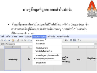 การดูขอมูลที่ถูกกรอกแลวในฟอรม>

•  ขอมูลที่ถูกกรอกในฟอรมจะถูกเก็บไวในไฟลสเปรตชีตใน Google Docs ซึ่ง
   เราสามารถคลิกดูไดเลยและจัดการฟอรมผานเมนู “แบบฟอรม” ในตัวอยาง
   นี้มีคนตอบแลว 41 คน>
>




                                  26
 