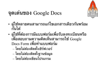 จุดเด่นของ Google Docs
•  ผู้ใช้หลายคนสามารถแก้ไขเอกสารเดียวกันพร้อม
   กันได้	
•  ผู้ใช้ที่ต้องการมีแบบฟอร์มเพื่อรับลงทะเบียนหรือ
   เพื่อสอบถามความคิดเห็นสามารถใช้ Google
   Docs Form เพื่อทําแบบฟอร์ม	
  –  โดยไม่ต้องติดตั้งเซิร์ฟเวอร์
  –  โดยไม่ต้องติดตั้งฐานข้อมูล
  –  โดยไม่ต้องเขียนโปรแกรม
 