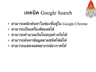 เทคนิค Google Search
•    สามารถคลิกค้นหาในช่องที่อยู่ใน Google Chrome
•    สามารถเป็นเครื่องคิดเลขได้	
•    สามารถคํานวณเงินในสกุลต่างกันได้	
•    สามารถค้นหาข้อมูลตามชนิดไฟล์ได้	
•    สามารถแสดงผลพยากรณ์อากาศได้
 