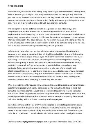 Freejobalert
There are many solutions to make money using home. If you have decided that working from
home 's what for you to do you'll find many methods to make the cash you may need from
your own house. Every day people desire work that they'll work from other own home so they
have an overabundance of time to devote to their family and make a good living at the same
time. There are many jobs that one could work by using your computer.
The first option is always better as recruitment agencies are also retained by some
companies to get suitable new recruits. In case the graduate is lucky, he could find
employment on the following day in case he could be some of those rare personnel who was
simply being popular with a company. In this case the graduate must present himself with an
interview immediately. If he could convince the recruitment manager of the company that he
or she is well suited for the work, he can become a staff of the particular company in no time.
This is the best scenario with regards to hunting jobs for graduates.
Unfortunately, more often than not, this failure to maintain the relationship defined and
balanced is only going to cause bad hires which will then should be let go shortly thereafter
and the whole process begun anew, a cycle which can be extremely expensive for service
repair shop. To avoid such a situation, the employer must acknowledge that, since they
possess the capability to decide on a candidate, when those talented individuals arrive, a
point of this power will shift, as is also certain to want to hold on to a real promising
candidate. But as tempting because this could be, to take care of and integrity and
effectiveness of the executive search and hiring processes, also to escape having to repeat
these processes unnecessarily, employer must maintain control in the situation in order to
find that crucial balance to let them effectively assess the individual while keeping them
interested and used without swaying to far one way with the other.
While a consulting profile requires many attributes, the consulting readiness program targets
specific training areas which can be considered key for consulting. Do keep in mind, that
consulting readiness programs usually are not dedicated to grooming you in a consultant
from scratch. These programs are meant for people who have some industry experience and
knowledge and wish to leverage those involved with the concept of consulting. Now we will
look into a few key attributes from a consulting readiness program.
Innovations introduced this year by OPR were designed to provide tax practitioners earlier
notice of misconduct allegations and expeditiously resolve the matters. This changed the
nature of written correspondence initially received by a tax professional. These letters now
invite the tax practitioner to submit relevant information before further investigation occurs.
Click here www.employment-newspaper.com to get more information about Govt Jobs.
 