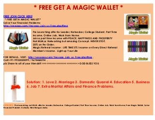 * FREE GET A MAGIC WALLET *
FREE JOIN CLICK HERE
* FREE GET A MAGIC WALLET *
Solve Your Financial Problems
http://yesyogs.com/Yesyogs_Join_us_Free.php#free
Pre Launching offer for Leader, Networker, College Student, Part Time
Income, Online Job, Work from Home.
Join a part time Income with PEACE, HAPPYNESS AND PROSPERITY
Not MLM,or Networking but amazing Concept. NEVER STOP,
20% on Per Order.
Magic Referral Income : LIFE TIME 5% Income on Every Direct Referral
Member's Income. Light up Your Life
.
FOR DETAILS.. VISIT: http://yesyogs.com/Yesyogs_Join_us_Free.php#free ,
Call:+91-9932020099 / 9674465594 ,
plz Share to all of your friends!!! >>>>>>>>>>>>>>>>>>>>>>>> GOD BLESS YOU
Solution: 1. Love 2. Marriage 3. Domestic Quarrel 4. Education 5. Business
6. Job 7. Extra Marital Affairs and Finance Problems.
KEYWORD : Pre Launching, not MLM, offer for Leader, Networker, College Student, Part Time Income, Online Job, Work from Home, Free Magic Wallet, Solve
Financial Problem Kolkata, West Bengal, India.
 