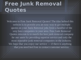 Free Junk Removal
Quotes
Welcome to Free Junk Removal Quotes! The idea behind this
website is to provide you an easy way to get multiple
quotes on your Junk Removal jobs from a handful of the
very best companies in your area. Free Junk Removal
Quotes mission is to match the best junk removal company
for our users by providing superior service and only the
most reputable junk removal companies in the industry.
We hope that you enjoy our service — if there is anything
that you need feel free to contact customer service.
 