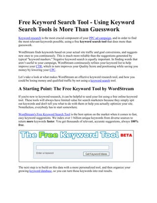 Free Keyword Search Tool - Using Keyword Search Tools is More Than Guesswork Keyword research is the most crucial component of your PPC ad campaign, and in order to find the most relevant keywords possible, using a free keyword search tool that does more than guesswork. WordStream finds keywords based on your actual site traffic and goal conversions, and suggests new ones to you continuously. This is much more reliable than the suggestions generated by typical 
keyword mashers.
 Negative keyword search is equally important. In finding words that aren’t useful to your campaign, WordStream continuously refines your keyword list to help improve your CTR, which in turn improves your Quality Score and positioning while saving you money by lowering your CPC. Let’s take a look at what makes WordStream an effective keyword research tool, and how you could be losing money and qualified traffic by not using a keyword search tool. A Starting Point: The Free Keyword Tool by WordStream If you're new to keyword research, it can be helpful to seed your list using a free online keyword tool. These tools will always have limited value for search marketers because they simply spit out keywords and don't tell you what to do with them or help you actually optimize your site. Nonetheless, everybody has to start somewhere. WordStream's Free Keyword Search Tool is the best option on the market when it comes to fast, easy keyword suggestions. We index over 1 billion unique keywords from diverse sources to return more keywords faster. You get thousands of relevant, accurate suggestions, always 100% free. The next step is to build on this data with a more personalized tool, and then organize your growing keyword database, so you can turn those keywords into real results. Using WordStream as your keyword search tool Means More Effective Keyword Research Keyword research is an ongoing, iterative process, and as such, a tool that automates it in a smart way is the ideal solution. Traditional keyword search tools treat keyword research as a one-time activity, relying on you, the search marketer, to provide them with new terms on which to build other keywords that seem like they may be related. These tools don’t know your actual website content or traffic patterns, so the results you get are not only limited, but they’re often off the mark of what you really want to focus on. WordStream takes the smart approach by taking the guesswork out of building an expansive keyword list that guarantees a broader audience of qualified visitors. By automating tasks like: searching through your site’s traffic logs to pinpoint long-tail keywords, suggesting keyword group segmentations to help keep you organized, and helping you pinpoint which negative keywords to avoid, WordStream makes a previously overwhelming and time-consuming process remarkably simple. WordStream not only helps you to grow your keyword list larger than you would ever be able to on your own, but it also helps you to organize it and keep everything under control. How Not Using Keyword Search Tools Restricts Your Audience And Loses You Money The traditional approach to keyword research involves hours and hours of frustrating and tedious work to attempt to wrangle a manageable an effective list of keywords to target for your PPC campaigns. Not only is this an ineffective use of your time, it’s also impossible to keep up and stay organized in a way that’s helping your campaign to move forward instead of being held back. When you manage your keyword research on your own or with a team, you are: working with a limited keyword list that’s not based on your actual site data expanding your keyword list only so far until it becomes unmanageable to expand it any further on your own expending a massive amount of inefficient effort with constant upkeep and revision, struggling to keep up with your data not reaching your broadest and most qualified audience losing money by bidding on the wrong keywords You need to find a way to free yourself from being tied to your keyword research, with the assurance that the keywords you’re using are the specific, long-tail terms that will bring the best traffic for the least amount of monetary investment. Unfortunately, this is physically impossible when managing a campaign by hand, but it's readily within reach with a good keyword search tool. A Free Keyword search tool That Goes Above And Beyond WordStream takes your keyword search to an entirely new level when compared with other keyword research solutions on the market. Tools like Google’s Keyword Tool help you out to an extent, because they can help you build a very small preliminary keyword list based on a handful of terms you think might work. While this is okay as a bare bones starting point, it quickly becomes clear that a more robust solution is in order. Unlike Google's claims above, WordStream can provide assurance that the words you're given will help your campaign because WordStream pairs data analytics with action, or, “actalytics,” to provide the best of both worlds of your keyword search. You benefit from the research and keyword analysis side that works with the data surrounding your site’s traffic, and the appropriate actions to take on that data, like: suggesting new keywords, grouping them into a hierarchy, or turning them into text ads for your campaign. WordStream goes beyond sorting data, or making ill-informed suggestions based on global search trends, and this, in turn, leaves you in the driver’s seat to manage your continuously growing list of keywords with confidence. WordStream’s Keyword search Tool Works for You Continuously As mentioned, keyword research is the most crucial part of a successful pay per click campaign, and it’s never just a one-time thing. The WordStream keyword search tool works continuously to build and strengthen your keyword list. If you’d like to make use of WordStream’s robust keyword management solutions, you can: Try WordStream free today Request a live demonstration from one of our professionals Sign up for our Search Marketing Webinar Subscribe to our Newsletter 