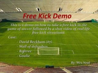 This is a demo on how to take a free kick in the
game of soccer fallowed by a shot video of real life
                free kick situations.
Cast:
      - David Beckham (#7)
      - Wall of defenders
      - Referee
      - Goalie
                                        By: Wes Neal
 