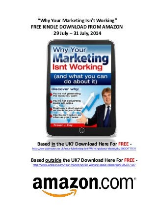 “Why Your Marketing Isn’t Working”
FREE KINDLE DOWNLOAD FROM AMAZON
29 July – 31 July, 2014
Based in the UK? Download Here For FREE -
http://www.amazon.co.uk/Your-Marketing-isnt-Working-about-ebook/dp/B00CXT7TLY/
Based outside the UK? Download Here For FREE -
http://www.amazon.com/Your-Marketing-isnt-Working-about-ebook/dp/B00CXT7TLY/
 