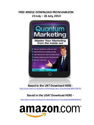 FREE KINDLE DOWNLOAD FROM AMAZON
23 July – 26 July, 2014
Based in the UK? Download HERE -
http://www.amazon.co.uk/Quantum-Marketing-Fraser-J-Hay-ebook/dp/B00D1D0DV4/
Based in the USA? Download HERE -
http://www.amazon.com/Quantum-Marketing-Fraser-J-Hay-ebook/dp/B00D1D0DV4/
 