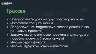 Трикове
● Предлагаме Skype или друг разговор на живо
● Изготвяме спецификация
● Продаваме или подаряваме готово решение (за
по - малки проекти)
● Даваме съвети относно проекта спрямо други
подобни проекти (често лъжем)
● Имаме сертификати
● Имаме издържани онлайн тестове
 