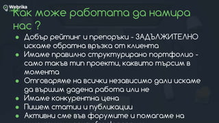 Как може работата да намира
нас ?
● Добър рейтинг и препоръки - ЗАДЪЛЖИТЕЛНО
искаме обратна връзка от клиента
● Имаме правилно структурирано портфолио -
само такъв тип проекти, каквито търсим в
момента
● Отговаряме на всички независимо дали искаме
да вършим дадена работа или не
● Имаме конкурентна цена
● Пишем статии и публикации
● Активни сме във форумите и помагаме на
 