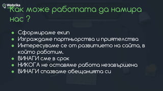 Как може работата да намира
нас ?
● Сформираме екип
● Изграждаме партньорства и приятелства
● Интересуваме се от развитието на сайта, в
който работим.
● ВИНАГИ сме в срок
● НИКОГА не оставяме работа незавършена
● ВИНАГИ спазваме обещанията си
 