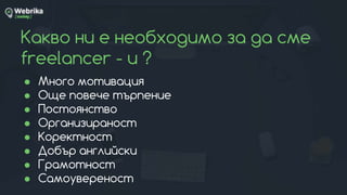 Какво ни е необходимо за да сме
freelancer - и ?
● Много мотивация
● Още повече търпение
● Постоянство
● Организираност
● Коректност
● Добър английски
● Грамотност
● Самоувереност
 