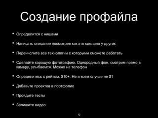 Создание профайла
• Определится с нишами
• Написать описание посмотрев как это сделано у других
• Перечислите все технологии с которыми сможете работать
• Сделайте хорошую фотографию. Однородный фон, смотрим прямо в
камеру, улыбаемся. Можно на телефон
• Определитесь с рейтом, $10+. Не в коем случае не $1
• Добавьте проектов в портфолио
• Пройдите тесты
• Запишите видео
12
 