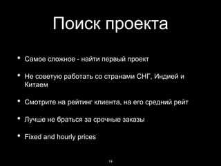 Поиск проекта
• Самое сложное - найти первый проект
• Не советую работать со странами СНГ, Индией и
Китаем
• Смотрите на рейтинг клиента, на его средний рейт
• Лучше не браться за срочные заказы
• Fixed and hourly prices
14
 