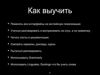 Как выучить
• Поменять все интерфейсы на английскую локализацию
• Учиться разговаривать и воспринимать на слух, а не граматику
• Читать посты и документацию
• Смотреть сериалы, доклады, курсы
• Пытаться разговаривать
• Использовать Grammarly
• Исползовать Lingualeo, Duolingo что бы учить слова
21
 