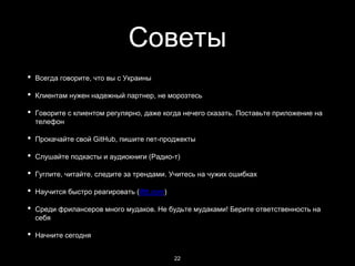 Советы
• Всегда говорите, что вы с Украины
• Клиентам нужен надежный партнер, не морозтесь
• Говорите с клиентом регулярно, даже когда нечего сказать. Поставьте приложение на
телефон
• Прокачайте свой GitHub, пишите пет-проджекты
• Слушайте подкасты и аудиокниги (Радио-т)
• Гуглите, читайте, следите за трендами. Учитесь на чужих ошибках
• Научится быстро реагировать (ifttt.com)
• Среди фрилансеров много мудаков. Не будьте мудаками! Берите ответственность на
себя
• Начните сегодня
22
 