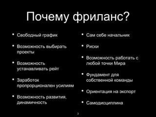 Почему фриланс?
• Свободный график
• Возможность выбирать
проекты
• Возможность
устанавливать рейт
• Заработок
пропрорционален усилиям
• Возможность развития,
динамичность
• Сам себе начальник
• Риски
• Возможность работать с
любой точки Мира
• Фундамент для
собственной команды
• Ориентация на экспорт
• Самодисциплина
3
 