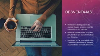 DESVENTAJAS
• Declaración de Impuestos: Es
cuando llegas a un cierto nivel de
ganancias en tus ingresos.
• Buscar el trabajo: Al ser tu propio
jefe, tendrás que buscar el trabajo
por ti mismo.
• Mantener tu C.V. Ir actualizándolo
a medida que completes trabajos,
añadiendo las nuevas habilidades.
 