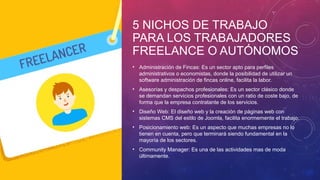5 NICHOS DE TRABAJO
PARA LOS TRABAJADORES
FREELANCE O AUTÓNOMOS
• Administración de Fincas: Es un sector apto para perfiles
administrativos o economistas, donde la posibilidad de utilizar un
software administración de fincas online, facilita la labor.
• Asesorías y despachos profesionales: Es un sector clásico donde
se demandan servicios profesionales con un ratio de coste bajo, de
forma que la empresa contratante de los servicios.
• Diseño Web: El diseño web y la creación de páginas web con
sistemas CMS del estilo de Joomla, facilita enormemente el trabajo.
• Posicionamiento web: Es un aspecto que muchas empresas no lo
tienen en cuenta, pero que terminará siendo fundamental en la
mayoría de los sectores.
• Community Manager: Es una de las actividades mas de moda
últimamente.
 