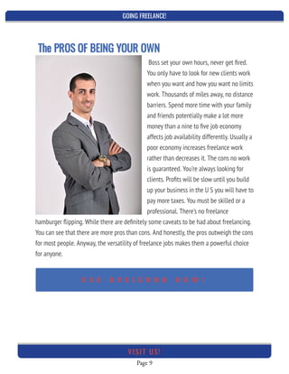 GOING FREELANCE!
Page 9
VI SI T U S!
Boss set your own hours, never get ﬁred.
You only have to look for new clients work
when you want and how you want no limits
work. Thousands of miles away, no distance
barriers. Spend more time with your family
and friends potentially make a lot more
money than a nine to ﬁve job economy
affects job availability differently. Usually a
poor economy increases freelance work
rather than decreases it. The cons no work
is guaranteed. You're always looking for
clients. Proﬁts will be slow until you build
up your business in the U S you will have to
pay more taxes. You must be skilled or a
professional. There's no freelance
hamburger ﬂipping. While there are deﬁnitely some caveats to be had about freelancing.
You can see that there are more pros than cons. And honestly, the pros outweigh the cons
for most people. Anyway, the versatility of freelance jobs makes them a powerful choice
for anyone.
 
The PROS OF BEING YOUR OWN 
U S E D E S I G N R R N O W !
 