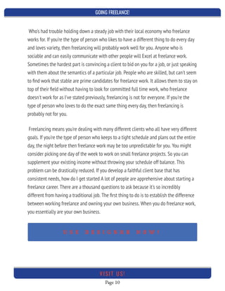 GOING FREELANCE!
Page 10
VI SI T U S!
Freelancing means you're dealing with many different clients who all have very different
goals. If you're the type of person who keeps to a tight schedule and plans out the entire
day, the night before then freelance work may be too unpredictable for you. You might
consider picking one day of the week to work on small freelance projects. So you can
supplement your existing income without throwing your schedule off balance. This
problem can be drastically reduced. If you develop a faithful client base that has
consistent needs, how do I get started A lot of people are apprehensive about starting a
freelance career. There are a thousand questions to ask because it's so incredibly
different from having a traditional job. The ﬁrst thing to do is to establish the difference
between working freelance and owning your own business. When you do freelance work,
you essentially are your own business.
 
Who's had trouble holding down a steady job with their local economy who freelance
works for. If you're the type of person who likes to have a different thing to do every day
and loves variety, then freelancing will probably work well for you. Anyone who is
sociable and can easily communicate with other people will Excel at freelance work.
Sometimes the hardest part is convincing a client to bid on you for a job, or just speaking
with them about the semantics of a particular job. People who are skilled, but can't seem
to ﬁnd work that stable are prime candidates for freelance work. It allows them to stay on
top of their ﬁeld without having to look for committed full time work, who freelance
doesn't work for as I've stated previously, freelancing is not for everyone. If you're the
type of person who loves to do the exact same thing every day, then freelancing is
probably not for you.
 
U S E D E S I G N R R N O W !
 