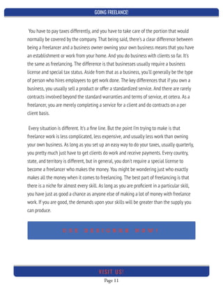 GOING FREELANCE!
Page 11
VI SI T U S!
Every situation is different. It's a ﬁne line. But the point I'm trying to make is that
freelance work is less complicated, less expensive, and usually less work than owning
your own business. As long as you set up an easy way to do your taxes, usually quarterly,
you pretty much just have to get clients do work and receive payments. Every country,
state, and territory is different, but in general, you don't require a special license to
become a freelancer who makes the money. You might be wondering just who exactly
makes all the money when it comes to freelancing. The best part of freelancing is that
there is a niche for almost every skill. As long as you are proﬁcient in a particular skill,
you have just as good a chance as anyone else of making a lot of money with freelance
work. If you are good, the demands upon your skills will be greater than the supply you
can produce.
 
You have to pay taxes differently, and you have to take care of the portion that would
normally be covered by the company. That being said, there's a clear difference between
being a freelancer and a business owner owning your own business means that you have
an establishment or work from your home. And you do business with clients so far. It's
the same as freelancing. The difference is that businesses usually require a business
license and special tax status. Aside from that as a business, you'll generally be the type
of person who hires employees to get work done. The key differences that if you own a
business, you usually sell a product or offer a standardized service. And there are rarely
contracts involved beyond the standard warranties and terms of service, et cetera. As a
freelancer, you are merely completing a service for a client and do contracts on a per
client basis.
 
U S E D E S I G N R R N O W !
 