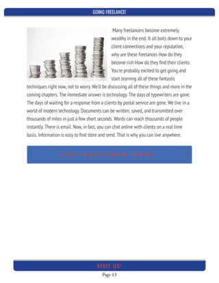 GOING FREELANCE!
Page 13
VI SI T U S!
Many freelancers become extremely
wealthy in the end. It all boils down to your
client connections and your reputation,
who are these freelances How do they
become rich How do they ﬁnd their clients
You're probably excited to get going and
start learning all of these fantastic
techniques right now, not to worry. We'll be discussing all of these things and more in the
coming chapters. The immediate answer is technology. The days of typewriters are gone.
The days of waiting for a response from a clients by postal service are gone. We live in a
world of modern technology. Documents can be written, saved, and transmitted over
thousands of miles in just a few short seconds. Words can reach thousands of people
instantly. There is email. Now, in fact, you can chat online with clients on a real time
basis. Information is easy to ﬁnd store and send. That is why you can live anywhere.
 
U S E D E S I G N R R N O W !
 