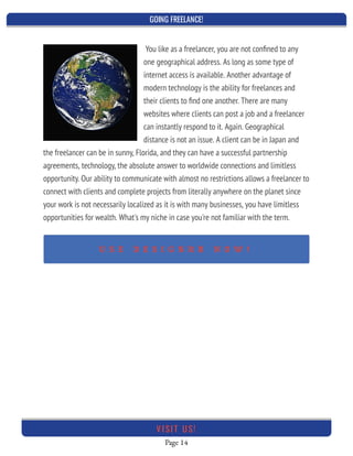GOING FREELANCE!
Page 14
VI SI T U S!
You like as a freelancer, you are not conﬁned to any
one geographical address. As long as some type of
internet access is available. Another advantage of
modern technology is the ability for freelances and
their clients to ﬁnd one another. There are many
websites where clients can post a job and a freelancer
can instantly respond to it. Again. Geographical
distance is not an issue. A client can be in Japan and
the freelancer can be in sunny, Florida, and they can have a successful partnership
agreements, technology, the absolute answer to worldwide connections and limitless
opportunity. Our ability to communicate with almost no restrictions allows a freelancer to
connect with clients and complete projects from literally anywhere on the planet since
your work is not necessarily localized as it is with many businesses, you have limitless
opportunities for wealth. What's my niche in case you're not familiar with the term.
 
U S E D E S I G N R R N O W !
 