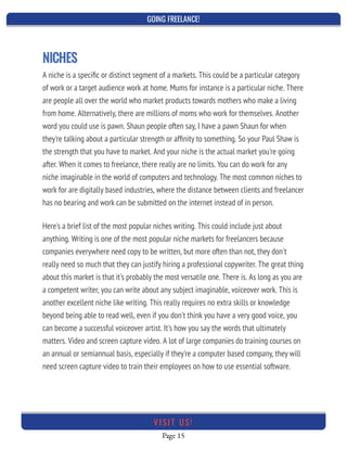 GOING FREELANCE!
Page 15
VI SI T U S!
NICHES
A niche is a speciﬁc or distinct segment of a markets. This could be a particular category
of work or a target audience work at home. Mums for instance is a particular niche. There
are people all over the world who market products towards mothers who make a living
from home. Alternatively, there are millions of moms who work for themselves. Another
word you could use is pawn. Shaun people often say, I have a pawn Shaun for when
they're talking about a particular strength or afﬁnity to something. So your Paul Shaw is
the strength that you have to market. And your niche is the actual market you're going
after. When it comes to freelance, there really are no limits. You can do work for any
niche imaginable in the world of computers and technology. The most common niches to
work for are digitally based industries, where the distance between clients and freelancer
has no bearing and work can be submitted on the internet instead of in person.
Here's a brief list of the most popular niches writing. This could include just about
anything. Writing is one of the most popular niche markets for freelancers because
companies everywhere need copy to be written, but more often than not, they don't
really need so much that they can justify hiring a professional copywriter. The great thing
about this market is that it's probably the most versatile one. There is. As long as you are
a competent writer, you can write about any subject imaginable, voiceover work. This is
another excellent niche like writing. This really requires no extra skills or knowledge
beyond being able to read well, even if you don't think you have a very good voice, you
can become a successful voiceover artist. It's how you say the words that ultimately
matters. Video and screen capture video. A lot of large companies do training courses on
an annual or semiannual basis, especially if they're a computer based company, they will
need screen capture video to train their employees on how to use essential software.
 