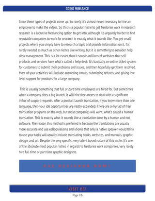 GOING FREELANCE!
Page 16
VI SI T U S!
Since these types of projects come up. So rarely, it's almost never necessary to hire an
employee to make the videos. So this is a popular niche to get freelance work in research
research is a lucrative freelancing option to get into, although it's arguably harder to ﬁnd
reputable companies to work for research is exactly what it sounds like. You get small
projects where you simply have to research a topic and provide information on it. It's
rarely needed as much as other niches like writing, but it is something to consider help
desk management. This is a lot easier than it sounds millions of websites that sell
products and services have what's called a help desk. It's basically an online ticket system
for customers to submit their problems and issues, and then hopefully get them resolved.
Most of your activities will include answering emails, submitting refunds, and giving low
level support for products for a large company.
This is usually something that full or part time employees are hired for. But sometimes
when a company does a big launch, it will hire freelancers to deal with a signiﬁcant
inﬂux of support requests. After a product launch translation, if you know more than one
language, then your job opportunities are vastly expanded. There are a myriad of free
translation programs on the web, but most companies will want, what's called a human
translation. This is exactly what it sounds like a translation done by a human and not
software. The reason this method is preferred is because the translations are usually
more accurate and use colloquialisms and idioms that only a native speaker would think
to use your tasks will usually include translating books, websites, and manuals, graphic
design, and art. Despite the very speciﬁc, very talent based nature of this niche. It's one
of the absolute most popular niches in regards to freelance work companies, very rarely
hire full time or part time graphic designers.
 
U S E D E S I G N R R N O W !
 