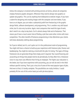 GOING FREELANCE!
Page 17
VI SI T U S!
Unless the company is involved with printing services at Centra, almost all companies
employ freelance graphic designers. Whenever they need to design new graphics or
update old graphics. This can be anything from billboards to website images. If you have
a talent for designing and creating images with the computer and even better, if you
have an art degree, you can make a substantial proﬁt from freelancing in the graphic
design ﬁelds, software development, and programming. This is another very skill based
niche, but it's also very lucrative. Again, most companies that need this type of work,
don't need it on a day to day basis. So it's almost always hide out to freelances. That
means you'll have a much easier time of ﬁnding a job than some other niches with more
competition. The other beneﬁt of freelance programming is that oftentimes your clients
will know absolutely nothing about programming.
So if you're skilled, but it's, can't quite cut it in the professional realm of programming.
You might still have a chance to build up your experience with freelance jobs, ﬁnance and
bookkeeping. You might be noticing a trend with the jobs I'm listing. The types of things
freelancers do are generally things that simply aren't required. Year round ﬁnancing and
accounting are things that people tend to do periodically. So they often hire a freelancer
since it's way more cost effective than hiring an employee. The higher your education is
the better, but if you have experience with accounting, you can still do well in this ﬁeld
without speciﬁc training. That's just a tiny list of some of the most popular types of jobs.
And even at that, it's hardly complete. The possibilities are really limitless. I could
probably ﬁll the rest of this entire book just with job descriptions.
U S E D E S I G N R R N O W !
 