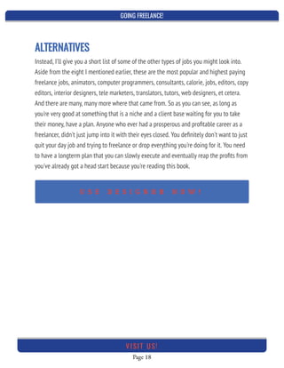 GOING FREELANCE!
Page 18
VI SI T U S!
ALTERNATIVES
Instead, I'll give you a short list of some of the other types of jobs you might look into.
Aside from the eight I mentioned earlier, these are the most popular and highest paying
freelance jobs, animators, computer programmers, consultants, calorie, jobs, editors, copy
editors, interior designers, tele marketers, translators, tutors, web designers, et cetera.
And there are many, many more where that came from. So as you can see, as long as
you're very good at something that is a niche and a client base waiting for you to take
their money, have a plan. Anyone who ever had a prosperous and proﬁtable career as a
freelancer, didn't just jump into it with their eyes closed. You deﬁnitely don't want to just
quit your day job and trying to freelance or drop everything you're doing for it. You need
to have a longterm plan that you can slowly execute and eventually reap the proﬁts from
you've already got a head start because you're reading this book.
U S E D E S I G N R R N O W !
 
