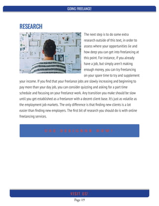 GOING FREELANCE!
Page 19
VI SI T U S!
RESEARCH
The next step is to do some extra
research outside of this text, in order to
assess where your opportunities lie and
how deep you can get into freelancing at
this point. For instance, if you already
have a job, but simply aren't making
enough money, you can try freelancing
on your spare time to try and supplement
your income. If you ﬁnd that your freelance jobs are slowly increasing and beginning to
pay more than your day job, you can consider quizzing and asking for a part time
schedule and focusing on your freelance work. Any transition you make should be slow
until you get established as a freelancer with a decent client base. It's just as volatile as
the employment job markets. The only difference is that ﬁnding new clients is a lot
easier than ﬁnding new employers. The ﬁrst bit of research you should do is with online
freelancing services.
U S E D E S I G N R R N O W !
 