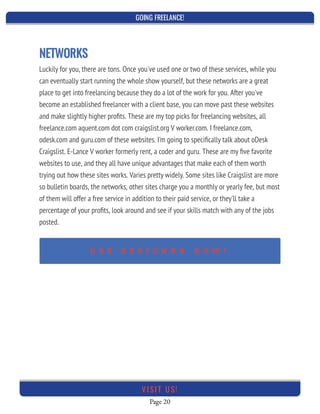GOING FREELANCE!
Page 20
VI SI T U S!
NETWORKS
Luckily for you, there are tons. Once you've used one or two of these services, while you
can eventually start running the whole show yourself, but these networks are a great
place to get into freelancing because they do a lot of the work for you. After you've
become an established freelancer with a client base, you can move past these websites
and make slightly higher proﬁts. These are my top picks for freelancing websites, all
freelance.com aquent.com dot com craigslist.org V worker.com. I freelance.com,
odesk.com and guru.com of these websites. I'm going to speciﬁcally talk about oDesk
Craigslist. E-Lance V worker formerly rent, a coder and guru. These are my ﬁve favorite
websites to use, and they all have unique advantages that make each of them worth
trying out how these sites works. Varies pretty widely. Some sites like Craigslist are more
so bulletin boards, the networks, other sites charge you a monthly or yearly fee, but most
of them will offer a free service in addition to their paid service, or they'll take a
percentage of your proﬁts, look around and see if your skills match with any of the jobs
posted.
U S E D E S I G N R R N O W !
 