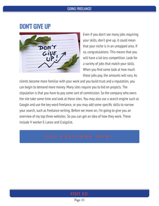 GOING FREELANCE!
Page 21
VI SI T U S!
DON'T GIVE UP
Even if you don't see many jobs requiring
your skills, don't give up, it could mean
that your niche is in an untapped area. If
so, congratulations. This means that you
will have a lot less competition. Look for
a variety of jobs that match your skills.
When you ﬁnd some look at how much
those jobs pay, the amounts will vary. As
clients become more familiar with your work and you build trust and a reputation, you
can begin to demand more money. Many sites require you to bid on projects. The
stipulation is that you have to pay some sort of commission. So the company who owns
the site take some time and look at these sites. You may also use a search engine such as
Google and use the key word freelance, or you may add some speciﬁc skills to narrow
your search, such as freelance writing. Before we move on, I'm going to give you an
overview of my top three websites. So you can get an idea of how they work. These
include V worker E-Lance and Craigslist.
U S E D E S I G N R R N O W !
 