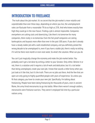 GOING FREELANCE!
Page 2
VI SI T U S!
INTRODUCTION TO FREELANCE
The truth about the job market. It's no secret that the job market is more volatile and
unpredictable than ever these days, depending on where you live, the unemployment
rates can ﬂuctuate from a reasonable 7% to as high as 25%. And who knows exactly how
high they could go in the near future. Finding a job is almost impossible. Companies
everywhere are cutting costs and downsizing. Like there's no tomorrow for many
companies, there really is no tomorrow. Even the fail-proof companies are seeing
bankruptcies and buyouts more often than ever in the past 100 years. If you don't already
have a steady stable job with a well established company, and you deﬁnitely picked the
wrong decade to be unemployed in, even if you have a stable job, there's really no telling
if it will be there next month or even next week. So what's the solution. What can you do
 
You can't just magically change the economy and make the job market better. You
probably won't get a lot done by writing a letter to your Senator. Only either. Believe it or
not, there is a solution and it requires a lot of work and dedication, but it's a lot better
than being unemployed, create your own job. I know that sounds a little funny when you
just look at it like that, but it's the truth. There are no jobs out there. And the few that are
open are only going to highly quantiﬁed people with years of experience. So unless you
ﬁt that category, you have to create your own job. Speciﬁcally. I'm talking about
freelancing. People have been doing freelancing for thousands of years, even in ancient
Rome, the army hired mercenaries to go into battle. When there weren't enough soldiers,
mercenaries were freelance warriors. They weren't employed full time by a particular
nations army.
 
