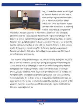 GOING FREELANCE!
Page 3
VI SI T U S!
They just worked for whoever was willing to
pay the most. Hopefully you don't have to
do any paid ﬁghting anytime soon, but the
spirit of the mercenary and the idea of
contract work carries on thousands of years
later in the form of freelancing by becoming
your own boss and establishing contract
relationships. You open up a world of moneymaking possibilities while completely
abandoning all of the negative aspects that come with a typical nine to ﬁve job in this
book, we're going to explore the many options you have. Should you choose to become a
freelancer We're going to talk about freelance work in a way that allows you to learn the
essential techniques, regardless of what ﬁelds you choose to freelance in. Be it business
graphic design, or even housekeeping. Why do freelance So what's so great about
freelance work. Exactly. Well, let me start out by giving you an example of the type of
person freelancing is not good for.
If the following paragraph describes your life, then you can stop reading this and just go
back to what you were doing. Do you enjoy getting up early every single morning and
waiting through miles of trafﬁc to get to work Do you ﬁnd it exciting Seeing the exact
same people every single day, ﬁve to six days a week with absolutely no variety or
change, you, your boss's best friend. Do you look forward to answering to your boss and
having to meet his or her deadlines constantly Do you enjoy never seeing your family
members during the day or always having to miss out on events like school recitals and
soccer games Is it fun to make poverty level wages and live paycheck to paycheck so that
you pretty much have no variety in your life because any big expense could make your
bills come crushing down on you
 
 