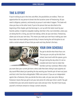 GOING FREELANCE!
Page 5
VI SI T U S!
If you're willing to put in the time and effort, the possibilities are endless. There are
opportunities for any person to break into the lucrative career of freelancing. All you
need is diligence, patience, and tenacity to pursue it and make it happen. This book will
show you how, on the other hand, if you're the person that was described at the
beginning of the chapter, get that beverage in, curl up with the latest novel by your
favorite author, it might be enjoyable reading. And that is ﬁne. Just remember, unless you
are doing that for a living, you won't be making a dime, be your own boss. Freelancing
allows you to be your own boss. This means you make your own hours making your own
hours does not mean loaﬁng around all day. It means having the self discipline to set
aside a certain amount of hours that you work each day, Bartter's the boss.
YOUR OWN SCHEDULE
You get to decide what those hours are.
That way you can pick up the kids from
school, have lunch with the spouse, go to
the gym during the day when it's not so
crowded and never have to make that
horrible rush hour commute. Where what
you want does your current job have a dress code How does sitting in your pajamas all
day sound What about just spending the day wearing your favorite pair of worn out jeans
and that t-shirt from that unforgettable 1980s rock concert. If you are an independent
agents like a freelancer, then you decide the dress code, set your own price. Being a
freelancer means that you get to set your own prices for what your time is worth. You get
to determine your own prices based on your costs and your time. You don't have to pay
yourself a minimum amount or charge a certain amounts.
TIME & EFFORT
 
