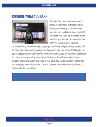 GOING FREELANCE!
Page 6
VI SI T U S!
CONTROL WHAT YOU EARN
You have total control over what kind of
money you can make. Instead of waiting
years to get a raise, you can adjust your
own prices. As you become more proﬁcient
and widen your client base, you can double
and triple your earnings. As you see ﬁt, live
wherever you want. Have you ever
considered living somewhere else, but your job and family obligations keep you stuck in
the same place. Freelancing gives you the freedom to take your family. If that applies to
you or just yourself and live wherever you want. As long as you have a phone, a computer
and a way to receive mail, you can live at the South pole or Hawaii and still have a
lucrative freelancing career. Your home is your ofﬁce. You can be sitting in a coffee shop
and enjoying a scone with a mock a latte. At the same time, you're making millions of
dollars, realistic expectations.
U S E D E S I G N R R N O W !
 
