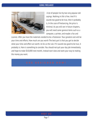 GOING FREELANCE!
Page 7
VI SI T U S!
A lot of people live by two very popular old
sayings. Nothing in life is free. And if it
sounds too good to be true, then it probably
is. In the case of freelancing, the price is
minimal. As you will see in future chapters,
you will need some general items such as a
computer, a printer, and maybe a fax and
scanner. After you have the materials needed to be a freelancer. Your greatest cost will be
your time and efforts. How much are you worth The best part is that you get to decide
what your time and effort are worth. As far as the rule. If it sounds too good to be true, it
probably is. Here is something to consider. You should not quit your day job immediately
and hope to make $10,000 next month, instead start slow and work your way to making
the money you want.
 
U S E D E S I G N R R N O W !
 