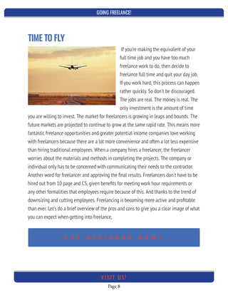 GOING FREELANCE!
Page 8
VI SI T U S!
TIME TO FLY
If you're making the equivalent of your
full time job and you have too much
freelance work to do, then decide to
freelance full time and quit your day job.
If you work hard, this process can happen
rather quickly. So don't be discouraged.
The jobs are real. The money is real. The
only investment is the amount of time
you are willing to invest. The market for freelancers is growing in leaps and bounds. The
future markets are projected to continue to grow at the same rapid rate. This means more
fantastic freelance opportunities and greater potential income companies love working
with freelancers because there are a lot more convenience and often a lot less expensive
than hiring traditional employees. When a company hires a freelancer, the freelancer
worries about the materials and methods in completing the projects. The company or
individual only has to be concerned with communicating their needs to the contractor.
Another word for freelancer and approving the ﬁnal results. Freelancers don't have to be
hired out from 10 page and CS, given beneﬁts for meeting work hour requirements or
any other formalities that employees require because of this. And thanks to the trend of
downsizing and cutting employees. Freelancing is becoming more active and proﬁtable
than ever. Let's do a brief overview of the pros and cons to give you a clear image of what
you can expect when getting into freelance,
 
U S E D E S I G N R R N O W !
 