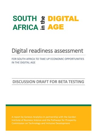 0
A report by Genesis Analytics in partnership with the Gordon
Institute of Business Science and the Pathways for Prosperity
Commission on Technology and Inclusive Development
Digital readiness assessment
FOR SOUTH AFRICA TO TAKE UP ECONOMIC OPPORTUNITIES
IN THE DIGITAL AGE
SOUTH
AFRICA
in
the
DIGITAL
AGE
 