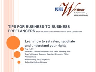 TIPS FOR BUSINESS-TO-BUSINESS FREELANCERS FROM THE AMERICAN SOCIETY OF BUSINESS PUBLICATION EDITORS Learn how to set rates, negotiate and understand your rights Aug. 17, 2010 Panelists: Freelance writers Kevin Davis and Meg Tebo; Crain’s Chicago Business Assistant Managing Editor Andrea Hanis Moderated by Betsy Edgerton,  Columbia College Chicago  