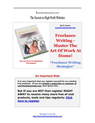 By S. Kumar,
                                         Learnhomebusiness.com




                                     Freelance
                                      Writing -
                                    Master The
                                   Art Of Work At
                                       Home!
  You Are Free To Distribute
         This Report               “Freelance Writing
                                       Strategies”


                   An Important Note
It is very important that you register yourself for our sizzling
free products. If you are already a subscriber or customer of
Learnhomebusiness.com, then ignore this.


But If you are NOT then register RIGHT
AWAY to receive many more free of cost
products, tools and tips regularly: Click
here to register




                          Brought To You By
                 http://www.learnhomebusiness.com
 