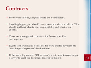 Contracts
• For very small jobs, a signed quote can be sufficient.

• Anything bigger, you should have a contract with your client. This
  should spell out what is your responsibility and what is the
  client’s.

• There are some generic contracts for free on sites like
  docracy.com.

• Rights to the work and a timeline for work and for payment are
  other important parts of the document.

• If the job is big enough ($3k or more), it is in your interest to get
  a lawyer to draft the document tailored to the job.                     11
 