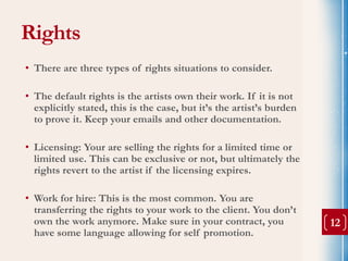 Rights
• There are three types of rights situations to consider.

• The default rights is the artists own their work. If it is not
  explicitly stated, this is the case, but it’s the artist’s burden
  to prove it. Keep your emails and other documentation.

• Licensing: Your are selling the rights for a limited time or
  limited use. This can be exclusive or not, but ultimately the
  rights revert to the artist if the licensing expires.

• Work for hire: This is the most common. You are
  transferring the rights to your work to the client. You don’t
  own the work anymore. Make sure in your contract, you               12
  have some language allowing for self promotion.
 